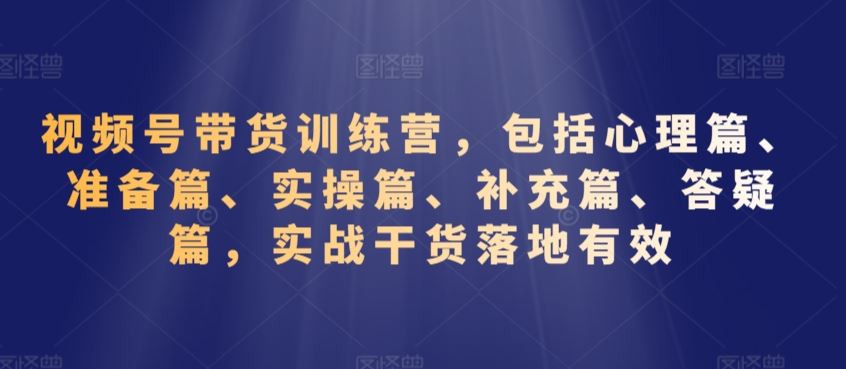 视频号带货训练营，包括心理篇、准备篇、实操篇、补充篇、答疑篇，实战干货落地有效-我爱学习网