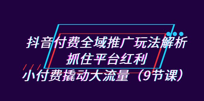 抖音付费全域推广玩法解析：抓住平台红利，小付费撬动大流量（9节课）-我爱学习网