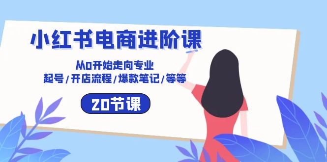 小红书电商进阶课：从0开始走向专业 起号/开店流程/爆款笔记/等等（20节）-我爱学习网