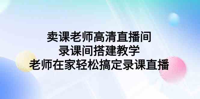 （9314期）卖课老师高清直播间 录课间搭建教学，老师在家轻松搞定录课直播-我爱学习网