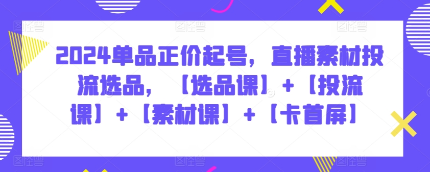 2024单品正价起号，直播素材投流选品，【选品课】+【投流课】+【素材课】+【卡首屏】-我爱学习网