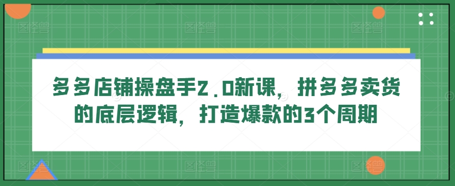 多多店铺操盘手2.0新课，拼多多卖货的底层逻辑，打造爆款的3个周期-我爱学习网