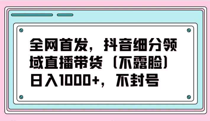 全网首发，抖音细分领域直播带货（不露脸）项目，日入1000+，不封号-我爱学习网