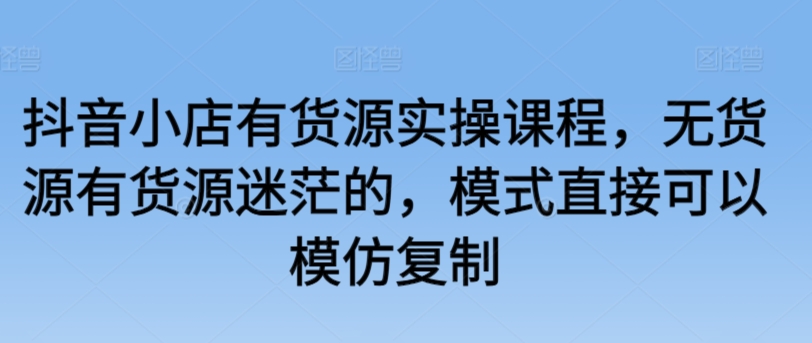 抖音小店有货源实操课程，无货源有货源迷茫的，模式直接可以模仿复制-灵牛资源网