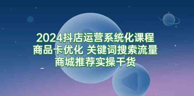 （9438期）2024抖店运营系统化课程：商品卡优化 关键词搜索流量商城推荐实操干货-我爱学习网