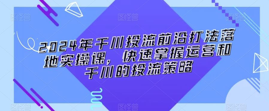 2024年千川投流前沿打法落地实操课，快速掌握运营和千川的投流策略-我爱学习网