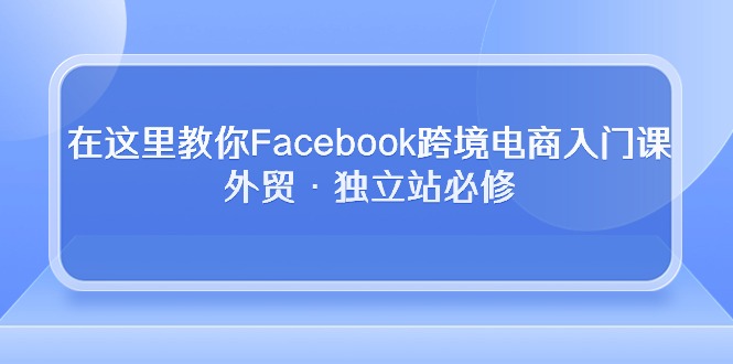 （10259期）在这里教你Facebook跨境电商入门课，外贸·独立站必修-我爱学习网