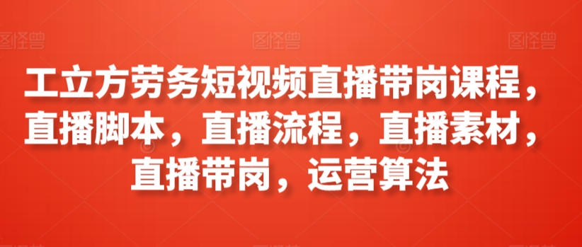 工立方劳务短视频直播带岗课程，直播脚本，直播流程，直播素材，直播带岗，运营算法-我爱学习网