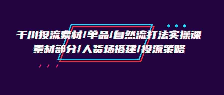 （9908期）千川投流素材/单品/自然流打法实操培训班，素材部分/人货场搭建/投流策略-我爱学习网