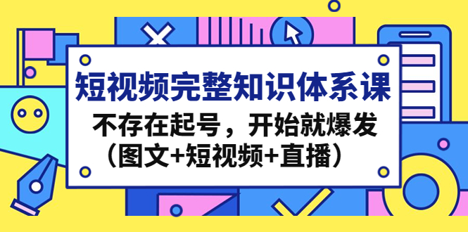 短视频完整知识体系课，不存在起号，开始就爆发（图文+短视频+直播）-我爱学习网