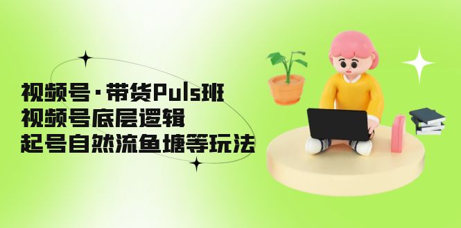 视频号·带货Puls班，视频号底层逻辑，起号自然流鱼塘等玩法-我爱学习网