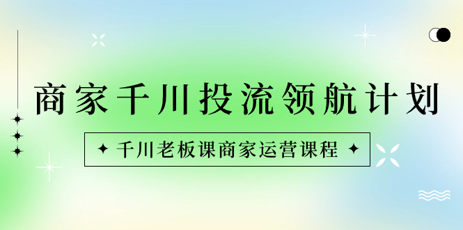 商家-千川投流 领航计划：千川老板课商家运营课程-我爱学习网