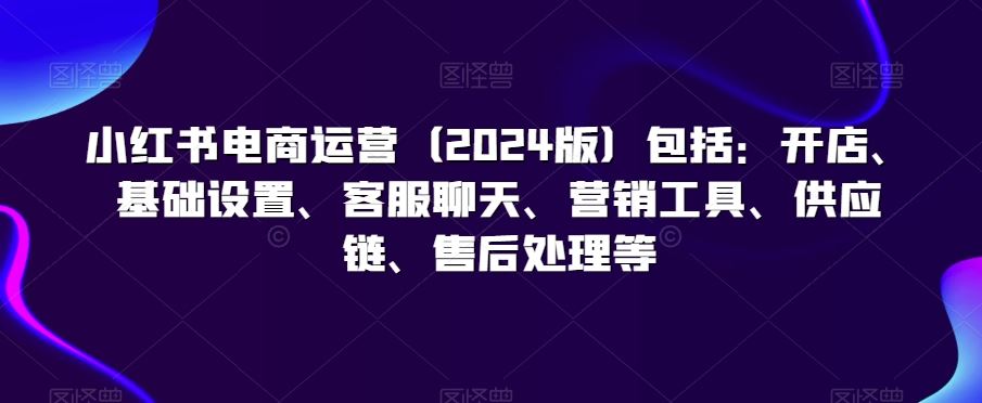 小红书电商运营（2024版）包括：开店、基础设置、客服聊天、营销工具、供应链、售后处理等-我爱学习网