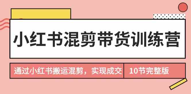 （9454期）小红书混剪带货训练营，通过小红书搬运混剪，实现成交（10节课完结版）-灵牛资源网