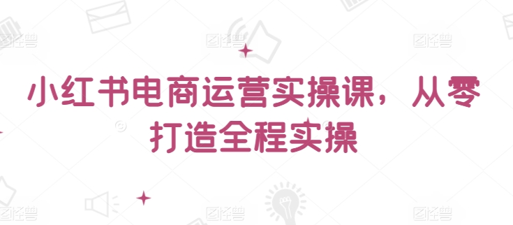 小红书电商运营实操课，​从零打造全程实操-灵牛资源网