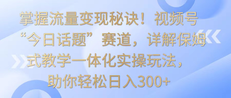 掌握流量变现秘诀！视频号“今日话题”赛道，详解保姆式教学一体化实操玩法，日入300+-我爱学习网