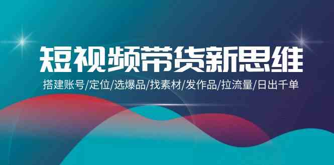 （9837期）短视频带货新思维：搭建账号/定位/选爆品/找素材/发作品/拉流量/日出千单-灵牛资源网