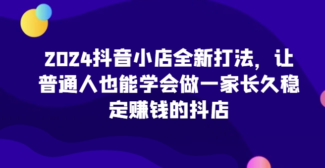 2024抖音小店全新打法，让普通人也能学会做一家长久稳定赚钱的抖店-灵牛资源网