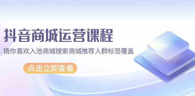 抖音商城运营课程，猜你喜欢入池商城搜索商城推荐人群标签覆盖（67节课）-我爱学习网