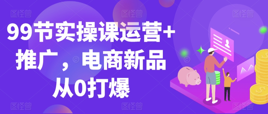 99节实操课运营+推广，电商新品从0打爆-我爱学习网