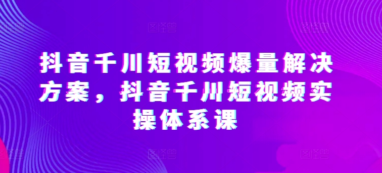 抖音千川短视频爆量解决方案，抖音千川短视频实操体系课-我爱学习网