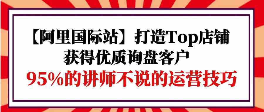 【阿里国际站】打造Top店铺-获得优质询盘客户，95%的讲师不说的运营技巧-我爱学习网