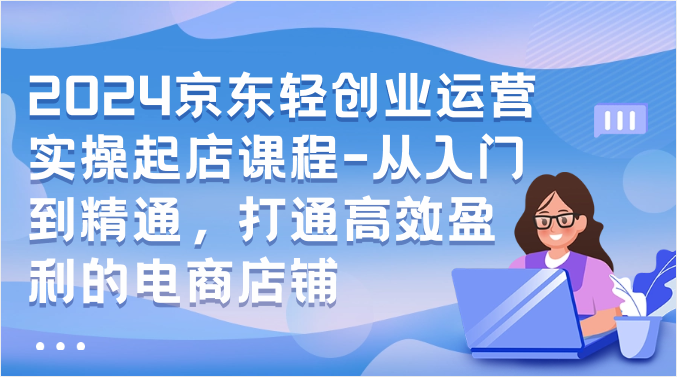 2024京东轻创业运营实操起店课程-从入门到精通，打通高效盈利的电商店铺-我爱学习网