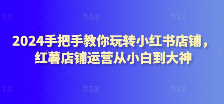 2024手把手教你玩转小红书店铺，红薯店铺运营从小白到大神-灵牛资源网