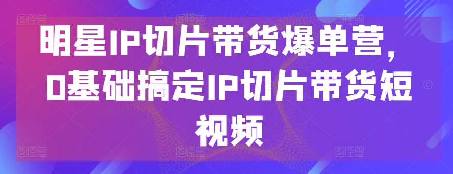 明星IP切片带货爆单营，0基础搞定IP切片带货短视频-灵牛资源网