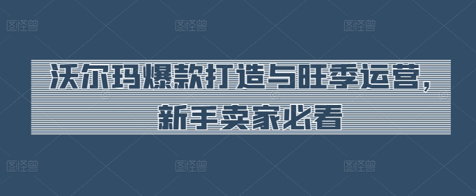 沃尔玛爆款打造与旺季运营，新手卖家必看-我爱学习网