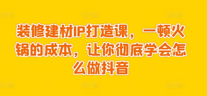 装修建材IP打造课，一顿火锅的成本，让你彻底学会怎么做抖音-灵牛资源网