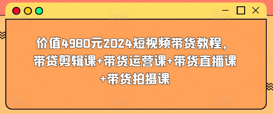 价值4980元2024短视频带货教程，带贷剪辑课+带货运营课+带货直播课+带货拍摄课-灵牛资源网