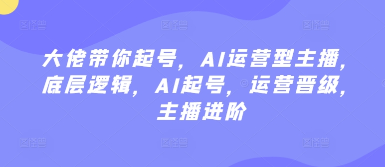 大佬带你起号，AI运营型主播，底层逻辑，AI起号，运营晋级，主播进阶-我爱学习网