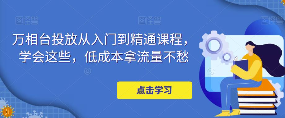 万相台投放·新手到精通课程，学会这些，低成本拿流量不愁！-我爱学习网