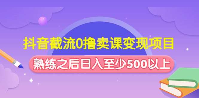 抖音截流0撸卖课变现项目：这个玩法熟练之后日入至少500以上-我爱学习网