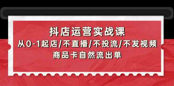 抖店运营实战课：从0-1起店/不直播/不投流/不发视频/商品卡自然流出单-我爱学习网