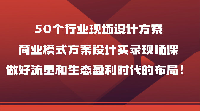 50个行业现场设计方案，商业模式方案设计实录现场课，做好流量和生态盈利时代的布局！-我爱学习网