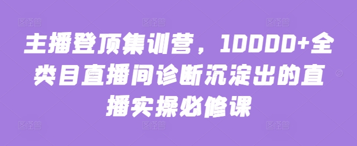 主播登顶集训营，10000+全类目直播间诊断沉淀出的直播实操必修课-灵牛资源网