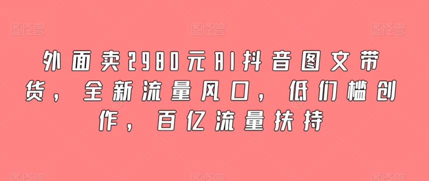 外面卖2980元AI抖音图文带货，全新流量风口，低们槛创作，百亿流量扶持-灵牛资源网