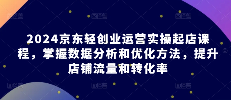 2024京东轻创业运营实操起店课程，掌握数据分析和优化方法，提升店铺流量和转化率-灵牛资源网