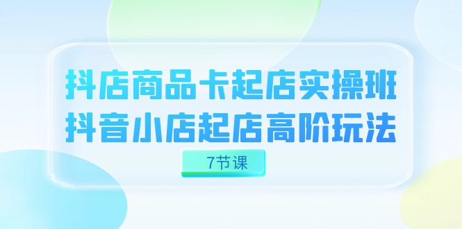 抖店-商品卡起店实战班，抖音小店起店高阶玩法（7节课）-灵牛资源网