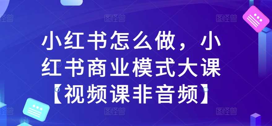 小红书怎么做，小红书商业模式大课【视频课非音频】-我爱学习网