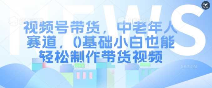 视频号带货，中老年人赛道，0基础小白也能轻松制作带货视频-我爱学习网