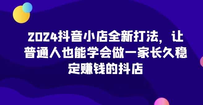 2024抖音小店全新打法，让普通人也能学会做一家长久稳定赚钱的抖店（更新）-我爱学习网