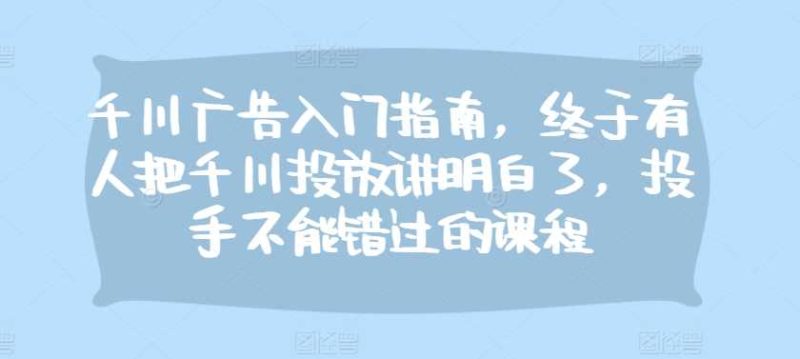 千川广告入门指南，终于有人把千川投放讲明白了，投手不能错过的课程-我爱学习网