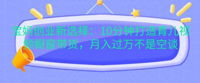 宝妈创业新选择：10分钟打造育儿视频橱窗带货，月入过W不是空谈【揭秘】-我爱学习网