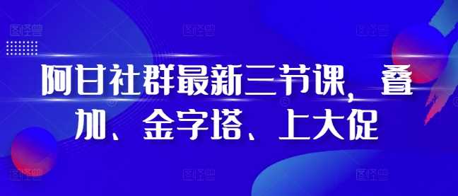 阿甘社群最新三节课，叠加、金字塔、上大促-我爱学习网