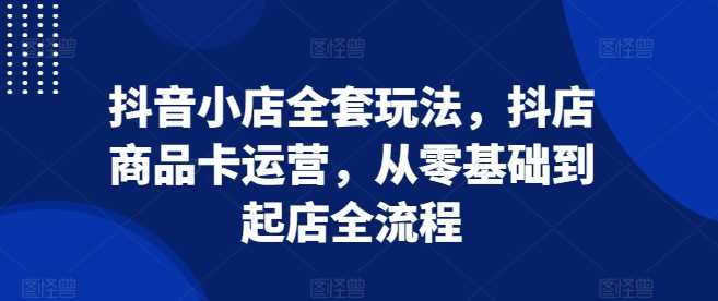 抖音小店全套玩法，抖店商品卡运营，从零基础到起店全流程-我爱学习网