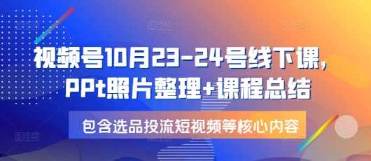 视频号10月23-24号线下课，PPt照片整理+课程总结，包含选品投流短视频等核心内容-我爱学习网