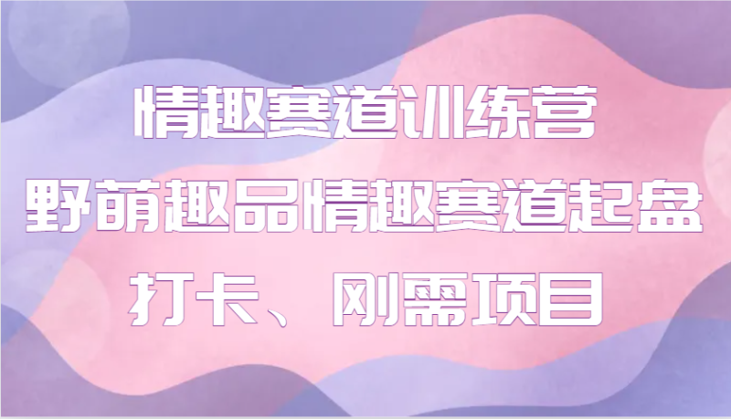 情趣赛道训练营 野萌趣品情趣赛道起盘打卡、刚需项目-我爱学习网